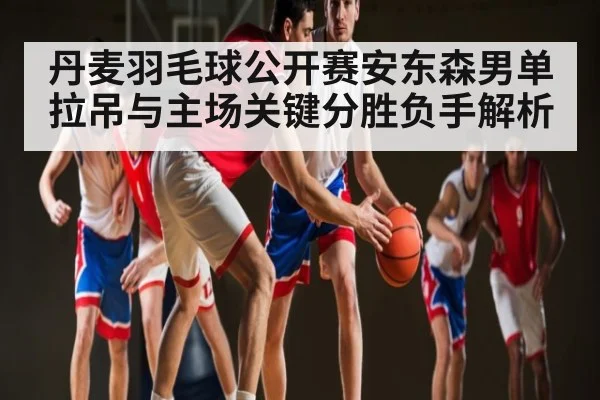 丹麦羽毛球公开赛安东森男单拉吊与主场关键分胜负手解析