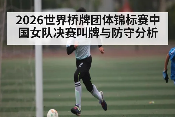 2026世界桥牌团体锦标赛中国女队决赛叫牌与防守分析